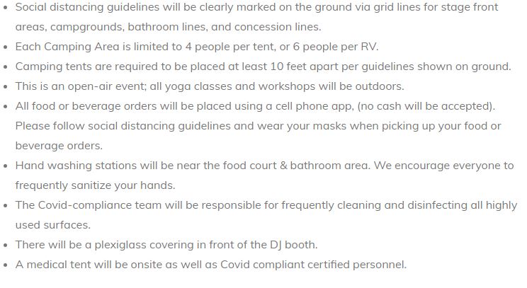 - Social distancing guidelines will be clearly marked on the ground via grid lines for stage front areas, campgrounds, bathroom lines, and concession lines.
- Each Camping Area is limited to 4 people per tent, or 6 people per RV.
- Camping tents are required to be placed at least 10 feet apart per guidelines shown on ground.
- This is an open-air event; all yoga classes and workshops will be outdoors.
- All food or beverage orders will be placed using a cell phone app, (no cash will be accepted). Please follow social distancing guidelines and wear your masks when picking up your food or beverage orders.
- Hand washing stations will be near the food court & bathroom area. We encourage everyone to frequently sanitize your hands.
- The COVID-compliance team will be responsible for frequently cleaning and disinfecting all highly used surfaces.
- There will be a plexiglass covering in front of the DJ booth.
- A medical tent will be onsite as well as Covid compliant certified personnel.